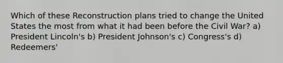 Which of these Reconstruction plans tried to change the United States the most from what it had been before the Civil War? a) President Lincoln's b) President Johnson's c) Congress's d) Redeemers'