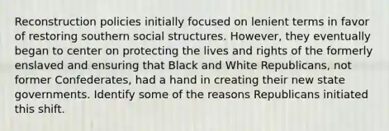 Reconstruction policies initially focused on lenient terms in favor of restoring southern social structures. However, they eventually began to center on protecting the lives and rights of the formerly enslaved and ensuring that Black and White Republicans, not former Confederates, had a hand in creating their new state governments. Identify some of the reasons Republicans initiated this shift.