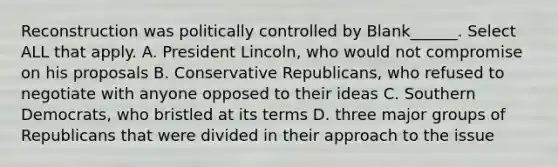 Reconstruction was politically controlled by Blank______. Select ALL that apply. A. President Lincoln, who would not compromise on his proposals B. Conservative Republicans, who refused to negotiate with anyone opposed to their ideas C. Southern Democrats, who bristled at its terms D. three major groups of Republicans that were divided in their approach to the issue