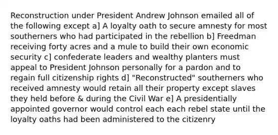 Reconstruction under President Andrew Johnson emailed all of the following except a] A loyalty oath to secure amnesty for most southerners who had participated in the rebellion b] Freedman receiving forty acres and a mule to build their own economic security c] confederate leaders and wealthy planters must appeal to President Johnson personally for a pardon and to regain full citizenship rights d] "Reconstructed" southerners who received amnesty would retain all their property except slaves they held before & during the Civil War e] A presidentially appointed governor would control each each rebel state until the loyalty oaths had been administered to the citizenry