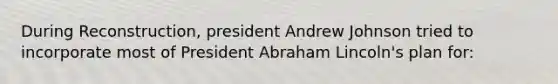 During Reconstruction, president Andrew Johnson tried to incorporate most of President Abraham Lincoln's plan for: