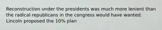 Reconstruction under the presidents was much more lenient than the radical republicans in the congress would have wanted. Lincoln proposed the 10% plan