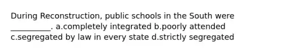 During Reconstruction, public schools in the South were __________. a.completely integrated b.poorly attended c.segregated by law in every state d.strictly segregated