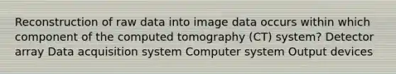 Reconstruction of raw data into image data occurs within which component of the computed tomography (CT) system? Detector array Data acquisition system Computer system Output devices