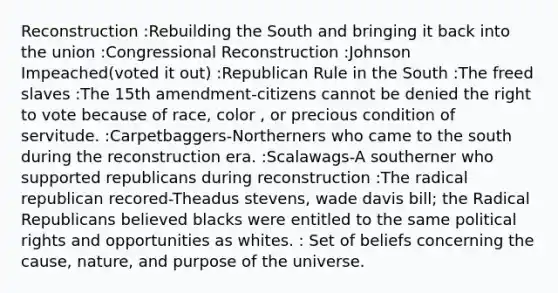 Reconstruction :Rebuilding the South and bringing it back into the union :Congressional Reconstruction :Johnson Impeached(voted it out) :Republican Rule in the South :The freed slaves :The 15th amendment-citizens cannot be denied the right to vote because of race, color , or precious condition of servitude. :Carpetbaggers-Northerners who came to the south during the reconstruction era. :Scalawags-A southerner who supported republicans during reconstruction :The radical republican recored-Theadus stevens, wade davis bill; the Radical Republicans believed blacks were entitled to the same political rights and opportunities as whites. : Set of beliefs concerning the cause, nature, and purpose of the universe.