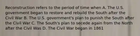 Reconstruction refers to the period of time when A. The U.S. government began to restore and rebuild the South after the Civil War B. The U.S. government's plan to punish the South after the Civil War C. The South's plan to secede again from the North after the Civil Was D. The Civil War began in 1861