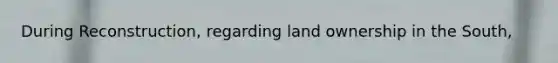 During Reconstruction, regarding land ownership in the South,