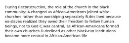 During Reconstruction, the role of the church in the black community: A.changed as African-Americans joined white churches rather than worshiping separately B.declined because ex-slaves realized they owed their freedom to fellow human beings, not to God C.was central, as African-Americans formed their own churches D.declined as other black-run institutions became more central in African-American life