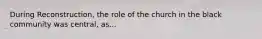 During Reconstruction, the role of the church in the black community was central, as...