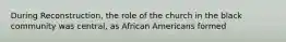 During Reconstruction, the role of the church in the black community was central, as African Americans formed