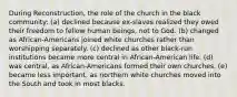 During Reconstruction, the role of the church in the black community: (a) declined because ex-slaves realized they owed their freedom to fellow human beings, not to God. (b) changed as African-Americans joined white churches rather than worshipping separately. (c) declined as other black-run institutions became more central in African-American life. (d) was central, as African-Americans formed their own churches. (e) became less important, as northern white churches moved into the South and took in most blacks.