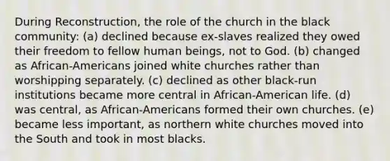 During Reconstruction, the role of the church in the black community: (a) declined because ex-slaves realized they owed their freedom to fellow human beings, not to God. (b) changed as African-Americans joined white churches rather than worshipping separately. (c) declined as other black-run institutions became more central in African-American life. (d) was central, as African-Americans formed their own churches. (e) became less important, as northern white churches moved into the South and took in most blacks.