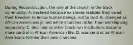 During Reconstruction, the role of the church in the black community: A. declined because ex-slaves realized they owed their freedom to fellow human beings, not to God. B. changed as African-Americans joined white churches rather than worshipping separately. C. declined as other black-run institutions became more central in African-American life. D. was central, as African-Americans formed their own churches.