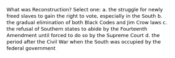 What was Reconstruction? Select one: a. the struggle for newly freed slaves to gain the right to vote, especially in the South b. the gradual elimination of both Black Codes and Jim Crow laws c. the refusal of Southern states to abide by the Fourteenth Amendment until forced to do so by the Supreme Court d. the period after the Civil War when the South was occupied by the federal government