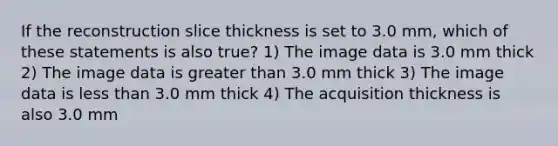 If the reconstruction slice thickness is set to 3.0 mm, which of these statements is also true? 1) The image data is 3.0 mm thick 2) The image data is greater than 3.0 mm thick 3) The image data is less than 3.0 mm thick 4) The acquisition thickness is also 3.0 mm