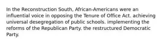 In the Reconstruction South, African-Americans were an influential voice in opposing the Tenure of Office Act. achieving universal desegregation of public schools. implementing the reforms of the Republican Party. the restructured Democratic Party.