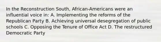 In the Reconstruction South, African-Americans were an influential voice in: A. Implementing the reforms of the Republican Party B. Achieving universal desegregation of public schools C. Opposing the Tenure of Office Act D. The restructured Democratic Party