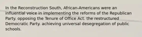 In the Reconstruction South, African-Americans were an influential voice in implementing the reforms of the Republican Party. opposing the Tenure of Office Act. the restructured Democratic Party. achieving universal desegregation of public schools.