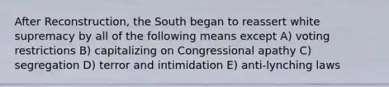 After Reconstruction, the South began to reassert white supremacy by all of the following means except A) voting restrictions B) capitalizing on Congressional apathy C) segregation D) terror and intimidation E) anti-lynching laws