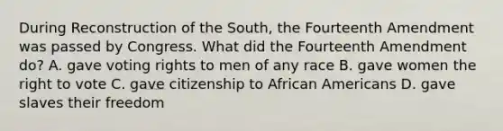 During Reconstruction of the South, the Fourteenth Amendment was passed by Congress. What did the Fourteenth Amendment do? A. gave voting rights to men of any race B. gave women the right to vote C. gave citizenship to African Americans D. gave slaves their freedom