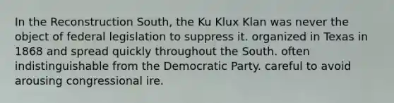 In the Reconstruction South, the Ku Klux Klan was never the object of federal legislation to suppress it. organized in Texas in 1868 and spread quickly throughout the South. often indistinguishable from the Democratic Party. careful to avoid arousing congressional ire.