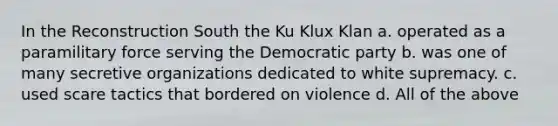 In the Reconstruction South the Ku Klux Klan a. operated as a paramilitary force serving the Democratic party b. was one of many secretive organizations dedicated to white supremacy. c. used scare tactics that bordered on violence d. All of the above