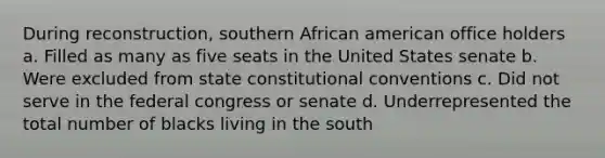 During reconstruction, southern African american office holders a. Filled as many as five seats in the United States senate b. Were excluded from state constitutional conventions c. Did not serve in the federal congress or senate d. Underrepresented the total number of blacks living in the south