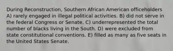 During Reconstruction, Southern African American officeholders A) rarely engaged in illegal political activities. B) did not serve in the federal Congress or Senate. C) underrepresented the total number of blacks living in the South. D) were excluded from state constitutional conventions. E) filled as many as five seats in the United States Senate.