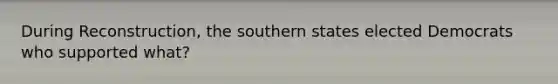 During Reconstruction, the southern states elected Democrats who supported what?