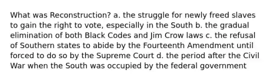 What was Reconstruction? a. the struggle for newly freed slaves to gain the right to vote, especially in the South b. the gradual elimination of both Black Codes and Jim Crow laws c. the refusal of Southern states to abide by the Fourteenth Amendment until forced to do so by the Supreme Court d. the period after the Civil War when the South was occupied by the federal government