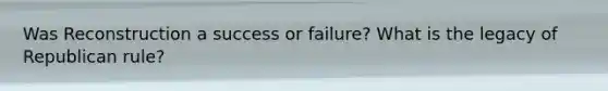 Was Reconstruction a success or failure? What is the legacy of Republican rule?