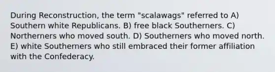 During Reconstruction, the term "scalawags" referred to A) Southern white Republicans. B) free black Southerners. C) Northerners who moved south. D) Southerners who moved north. E) white Southerners who still embraced their former affiliation with the Confederacy.