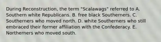 During Reconstruction, the term "Scalawags" referred to A. Southern white Republicans. B. free black Southerners. C. Southerners who moved north. D. white Southerners who still embraced their former affiliation with the Confederacy. E. Northerners who moved south.