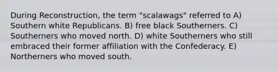 During Reconstruction, the term "scalawags" referred to A) Southern white Republicans. B) free black Southerners. C) Southerners who moved north. D) white Southerners who still embraced their former affiliation with the Confederacy. E) Northerners who moved south.