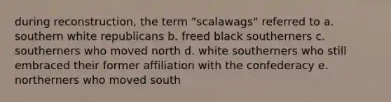 during reconstruction, the term "scalawags" referred to a. southern white republicans b. freed black southerners c. southerners who moved north d. white southerners who still embraced their former affiliation with the confederacy e. northerners who moved south