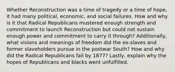 Whether Reconstruction was a time of tragedy or a time of hope, it had many political, economic, and social failures. How and why is it that Radical Republicans mustered enough strength and commitment to launch Reconstruction but could not sustain enough power and commitment to carry it through? Additionally, what visions and meanings of freedom did the ex-slaves and former slaveholders pursue in the postwar South? How and why did the Radical Republicans fail by 1877? Lastly, explain why the hopes of Republicans and blacks went unfulfilled.