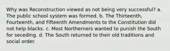 Why was Reconstruction viewed as not being very successful? a. The public school system was formed. b. The Thirteenth, Fourteenth, and Fifteenth Amendments to the Constitution did not help blacks. c. Most Northerners wanted to punish the South for seceding. d. The South returned to their old traditions and social order.