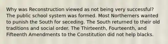 Why was Reconstruction viewed as not being very successful? The public school system was formed. Most Northerners wanted to punish the South for seceding. The South returned to their old traditions and social order. The Thirteenth, Fourteenth, and Fifteenth Amendments to the Constitution did not help blacks.