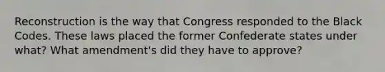 Reconstruction is the way that Congress responded to the Black Codes. These laws placed the former Confederate states under what? What amendment's did they have to approve?