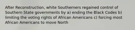 After Reconstruction, white Southerners regained control of Southern State governments by a) ending the Black Codes b) limiting the voting rights of African Americans c) forcing most African Americans to move North