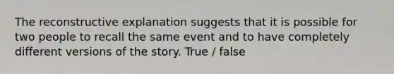 The reconstructive explanation suggests that it is possible for two people to recall the same event and to have completely different versions of the story. True / false