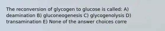 The reconversion of glycogen to glucose is called: A) deamination B) gluconeogenesis C) glycogenolysis D) transamination E) None of the answer choices corre