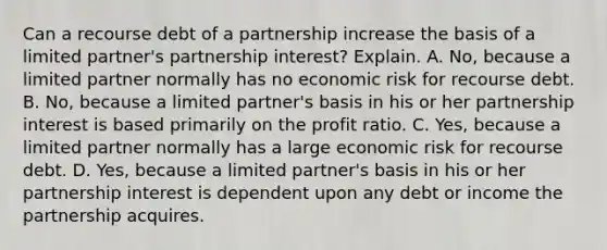 Can a recourse debt of a partnership increase the basis of a limited​ partner's partnership​ interest? Explain. A. ​No, because a limited partner normally has no economic risk for recourse debt. B. ​No, because a limited​ partner's basis in his or her partnership interest is based primarily on the profit ratio. C. ​Yes, because a limited partner normally has a large economic risk for recourse debt. D. ​Yes, because a limited​ partner's basis in his or her partnership interest is dependent upon any debt or income the partnership acquires.