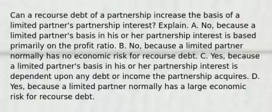 Can a recourse debt of a partnership increase the basis of a limited​ partner's partnership​ interest? Explain. A. ​No, because a limited​ partner's basis in his or her partnership interest is based primarily on the profit ratio. B. ​No, because a limited partner normally has no economic risk for recourse debt. C. ​Yes, because a limited​ partner's basis in his or her partnership interest is dependent upon any debt or income the partnership acquires. D. ​Yes, because a limited partner normally has a large economic risk for recourse debt.