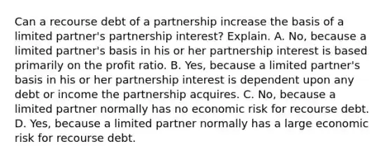 Can a recourse debt of a partnership increase the basis of a limited​ partner's partnership​ interest? Explain. A. No, because a limited​ partner's basis in his or her partnership interest is based primarily on the profit ratio. B. ​Yes, because a limited​ partner's basis in his or her partnership interest is dependent upon any debt or income the partnership acquires. C. ​No, because a limited partner normally has no economic risk for recourse debt. D. ​Yes, because a limited partner normally has a large economic risk for recourse debt.