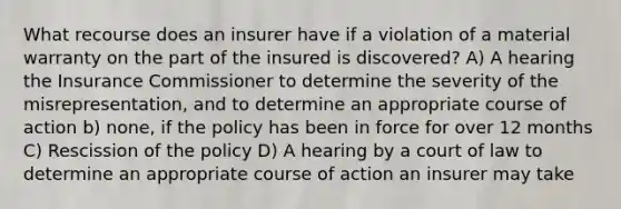 What recourse does an insurer have if a violation of a material warranty on the part of the insured is discovered? A) A hearing the Insurance Commissioner to determine the severity of the misrepresentation, and to determine an appropriate course of action b) none, if the policy has been in force for over 12 months C) Rescission of the policy D) A hearing by a court of law to determine an appropriate course of action an insurer may take