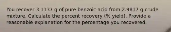 You recover 3.1137 g of pure benzoic acid from 2.9817 g crude mixture. Calculate the percent recovery (% yield). Provide a reasonable explanation for the percentage you recovered.