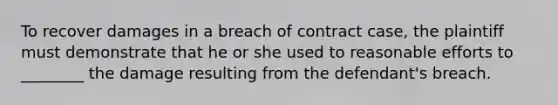 To recover damages in a breach of contract case, the plaintiff must demonstrate that he or she used to reasonable efforts to ________ the damage resulting from the defendant's breach.