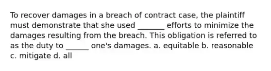 To recover damages in a breach of contract case, the plaintiff must demonstrate that she used _______ efforts to minimize the damages resulting from the breach. This obligation is referred to as the duty to ______ one's damages. a. equitable b. reasonable c. mitigate d. all