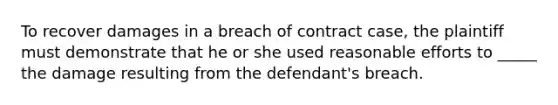 To recover damages in a breach of contract case, the plaintiff must demonstrate that he or she used reasonable efforts to _____ the damage resulting from the defendant's breach.